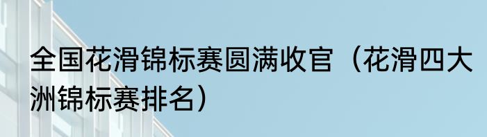 全国花滑锦标赛圆满收官（花滑四大洲锦标赛排名）