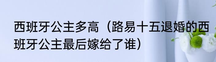 西班牙公主多高（路易十五退婚的西班牙公主最后嫁给了谁）