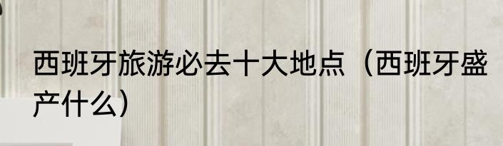 西班牙旅游必去十大地点（西班牙盛产什么）