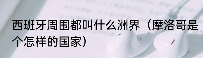 西班牙周围都叫什么洲界（摩洛哥是个怎样的国家）