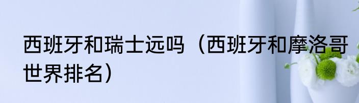 西班牙和瑞士远吗（西班牙和摩洛哥世界排名）