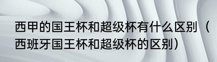 西甲的国王杯和超级杯有什么区别（西班牙国王杯和超级杯的区别）