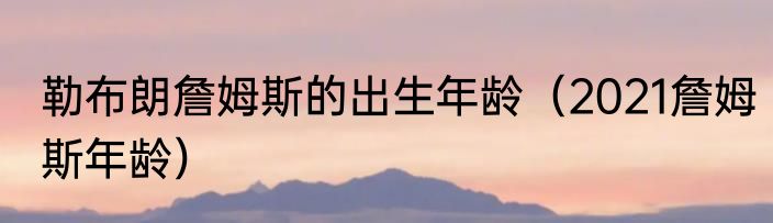 勒布朗詹姆斯的出生年龄（2021詹姆斯年龄）
