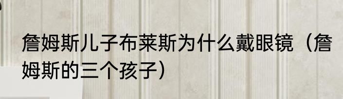 詹姆斯儿子布莱斯为什么戴眼镜（詹姆斯的三个孩子）