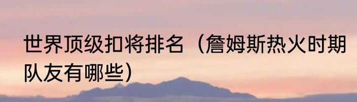 世界顶级扣将排名（詹姆斯热火时期队友有哪些）