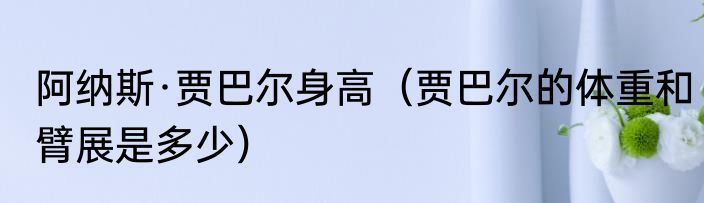 阿纳斯·贾巴尔身高（贾巴尔的体重和臂展是多少）