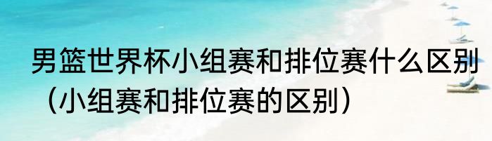 男篮世界杯小组赛和排位赛什么区别（小组赛和排位赛的区别）