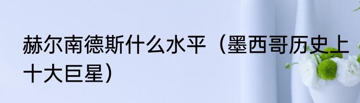 赫尔南德斯什么水平（墨西哥历史上十大巨星）