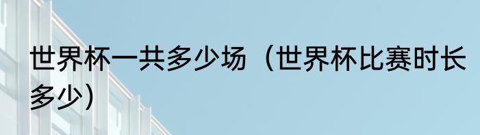 世界杯一共多少场（世界杯比赛时长多少）