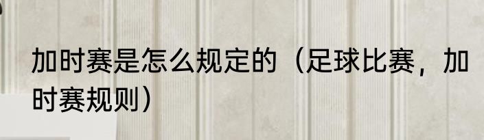 加时赛是怎么规定的（足球比赛，加时赛规则）