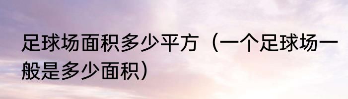足球场面积多少平方（一个足球场一般是多少面积）