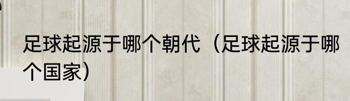 足球起源于哪个朝代（足球起源于哪个国家）