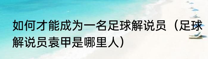 如何才能成为一名足球解说员（足球解说员袁甲是哪里人）