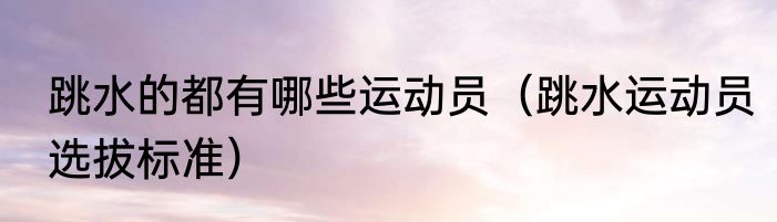 跳水的都有哪些运动员（跳水运动员选拔标准）