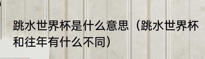 跳水世界杯是什么意思（跳水世界杯和往年有什么不同）