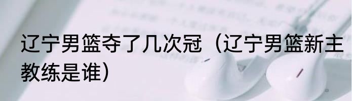 辽宁男篮夺了几次冠（辽宁男篮新主教练是谁）