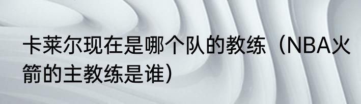 卡莱尔现在是哪个队的教练（NBA火箭的主教练是谁）