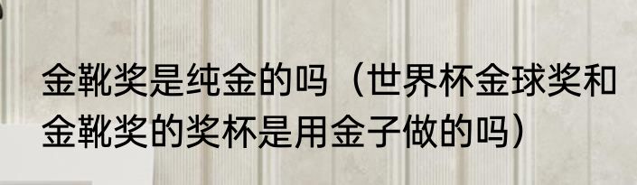 金靴奖是纯金的吗（世界杯金球奖和金靴奖的奖杯是用金子做的吗）