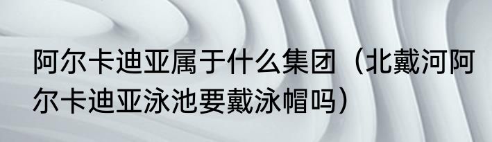 阿尔卡迪亚属于什么集团（北戴河阿尔卡迪亚泳池要戴泳帽吗）