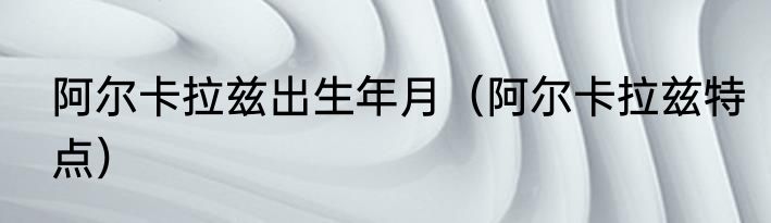 阿尔卡拉兹出生年月（阿尔卡拉兹特点）