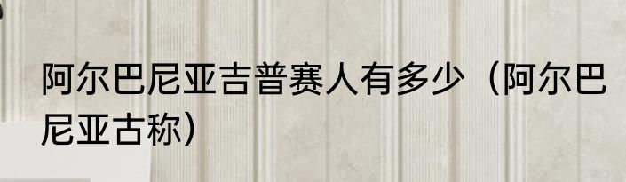 阿尔巴尼亚吉普赛人有多少（阿尔巴尼亚古称）