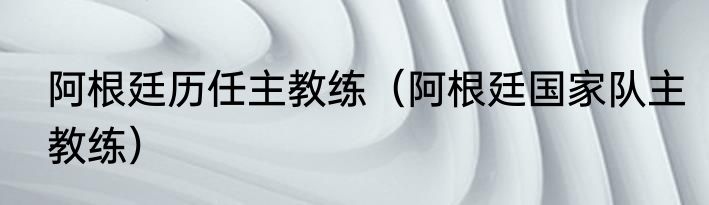 阿根廷历任主教练（阿根廷国家队主教练）