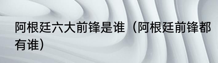 阿根廷六大前锋是谁（阿根廷前锋都有谁）