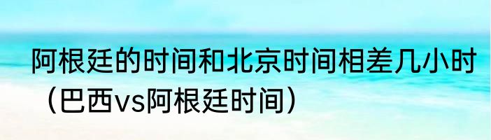阿根廷的时间和北京时间相差几小时（巴西vs阿根廷时间）