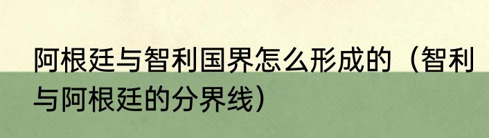 阿根廷与智利国界怎么形成的（智利与阿根廷的分界线）