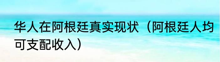 华人在阿根廷真实现状（阿根廷人均可支配收入）