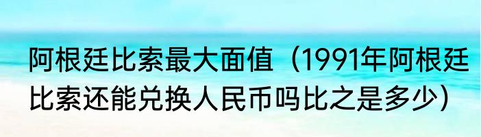 阿根廷比索最大面值（1991年阿根廷比索还能兑换人民币吗比之是多少）