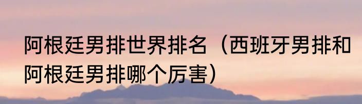 阿根廷男排世界排名（西班牙男排和阿根廷男排哪个厉害）