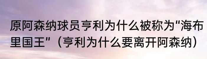 原阿森纳球员亨利为什么被称为“海布里国王”（亨利为什么要离开阿森纳）