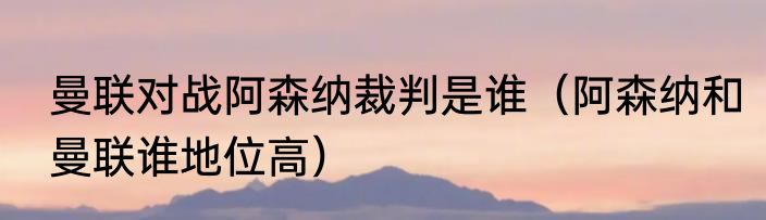 曼联对战阿森纳裁判是谁（阿森纳和曼联谁地位高）