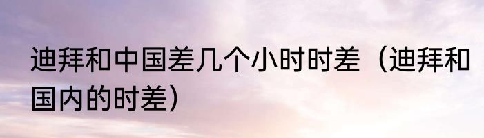 迪拜和中国差几个小时时差（迪拜和国内的时差）