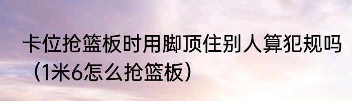 卡位抢篮板时用脚顶住别人算犯规吗（1米6怎么抢篮板）