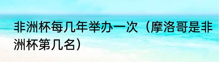 非洲杯每几年举办一次（摩洛哥是非洲杯第几名）