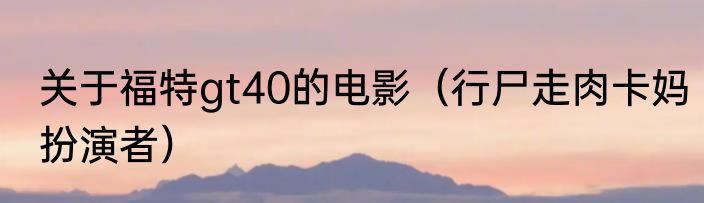 关于福特gt40的电影（行尸走肉卡妈扮演者）