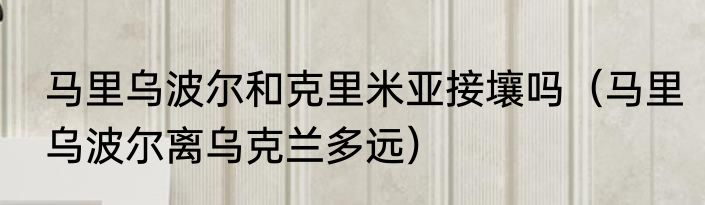 马里乌波尔和克里米亚接壤吗（马里乌波尔离乌克兰多远）