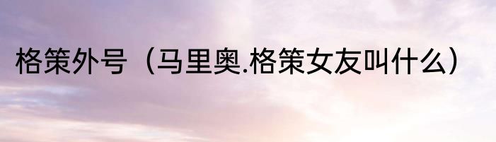 格策外号（马里奥.格策女友叫什么）