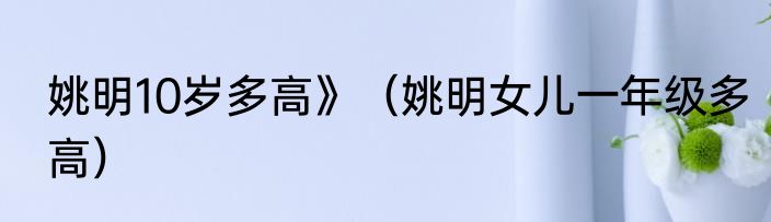 姚明10岁多高》（姚明女儿一年级多高）