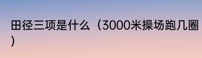 田径三项是什么（3000米操场跑几圈）