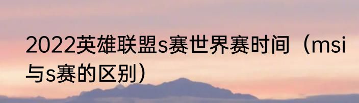 2022英雄联盟s赛世界赛时间（msi与s赛的区别）