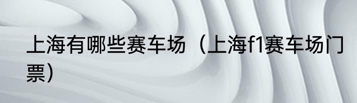 上海有哪些赛车场（上海f1赛车场门票）
