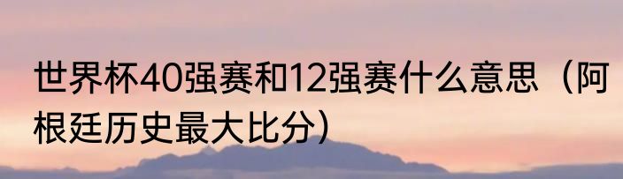 世界杯40强赛和12强赛什么意思（阿根廷历史最大比分）