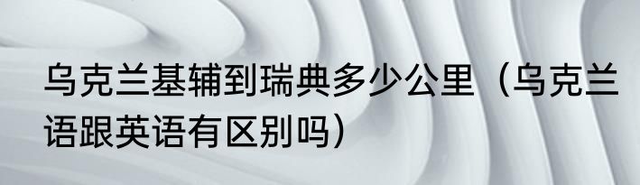 乌克兰基辅到瑞典多少公里（乌克兰语跟英语有区别吗）