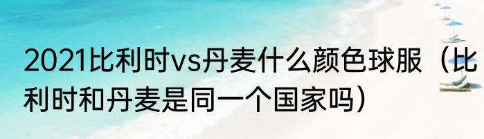 2021比利时vs丹麦什么颜色球服（比利时和丹麦是同一个国家吗）
