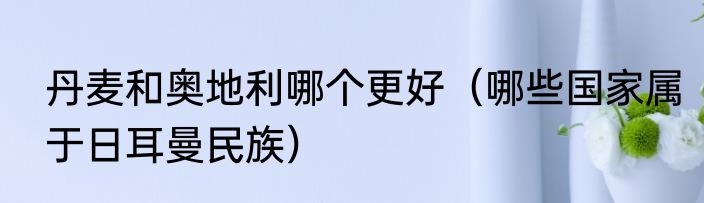 丹麦和奥地利哪个更好（哪些国家属于日耳曼民族）