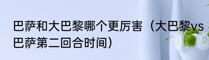 巴萨和大巴黎哪个更厉害（大巴黎vs巴萨第二回合时间）
