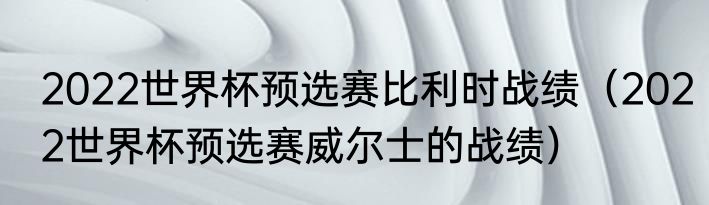 2022世界杯预选赛比利时战绩（2022世界杯预选赛威尔士的战绩）